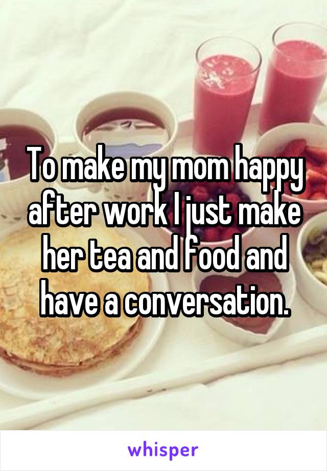 To make my mom happy after work I just make her tea and food and have a conversation.