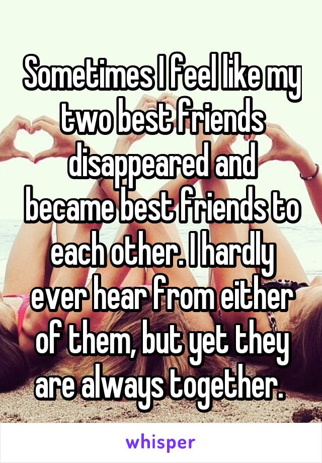 Sometimes I feel like my two best friends disappeared and became best friends to each other. I hardly ever hear from either of them, but yet they are always together. 