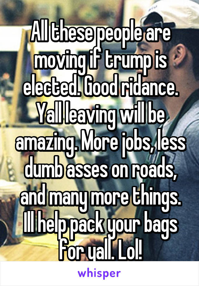 All these people are moving if trump is elected. Good ridance. Yall leaving will be amazing. More jobs, less dumb asses on roads, and many more things. Ill help pack your bags for yall. Lol!