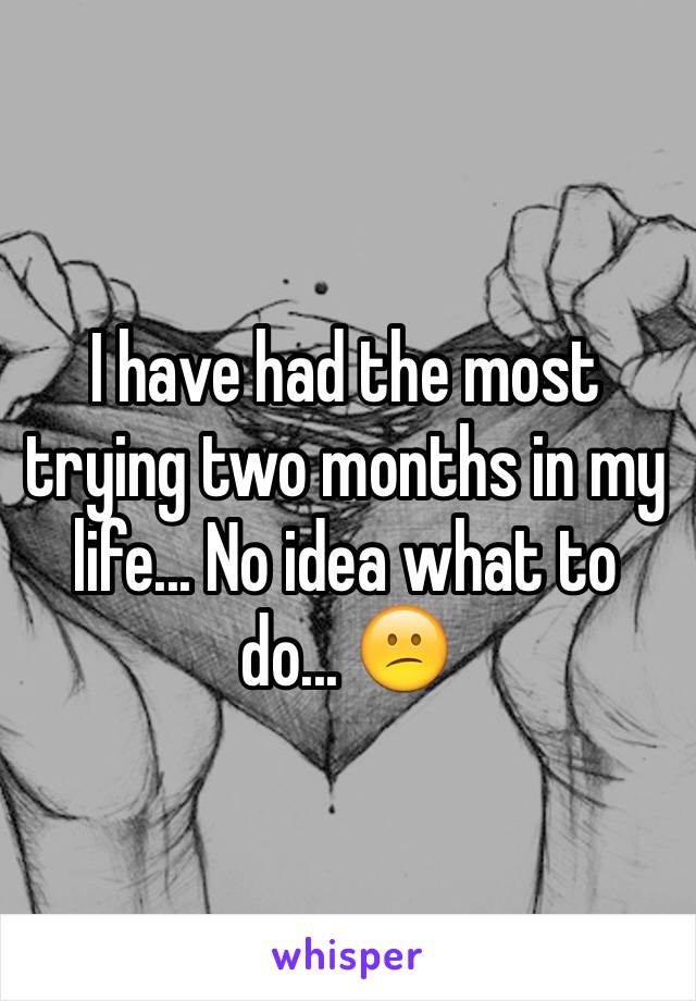 I have had the most trying two months in my life... No idea what to do... 😕