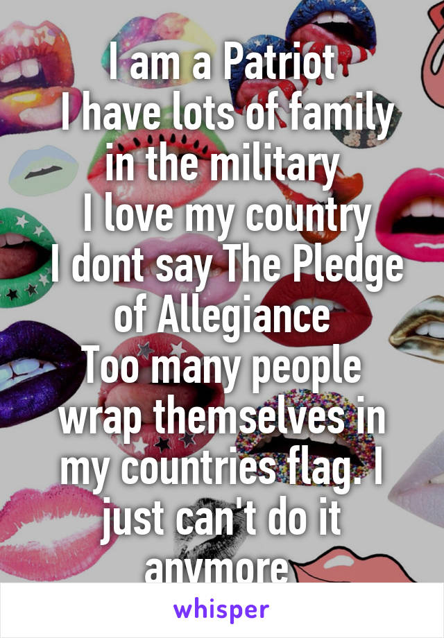 I am a Patriot
 I have lots of family in the military
 I love my country
 I dont say The Pledge of Allegiance
Too many people wrap themselves in my countries flag. I just can't do it anymore 
