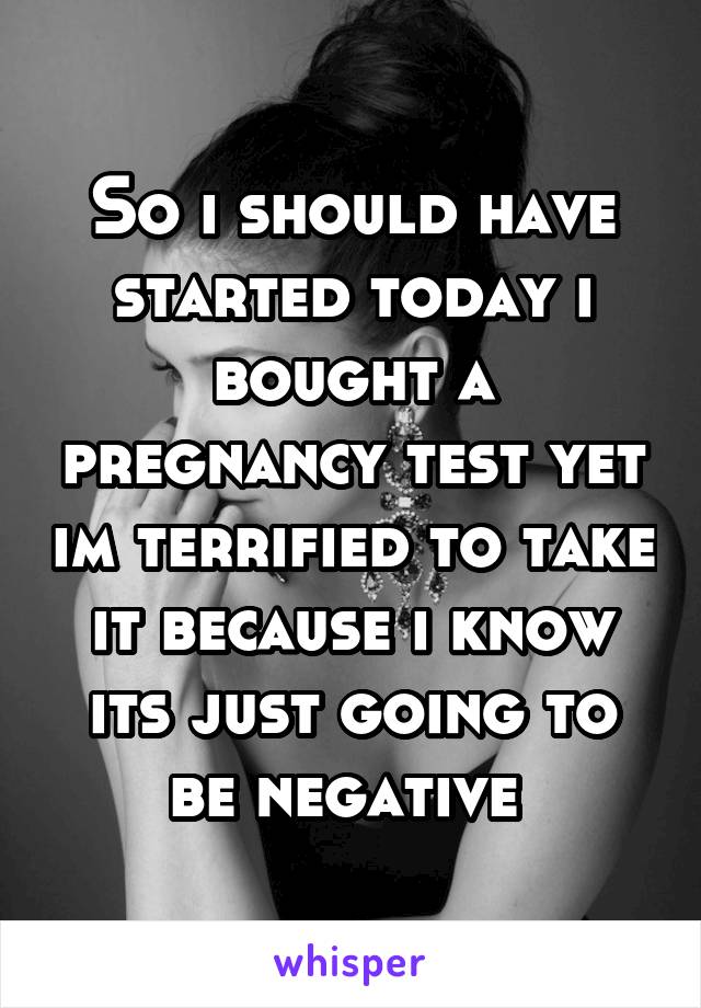 So i should have started today i bought a pregnancy test yet im terrified to take it because i know its just going to be negative 