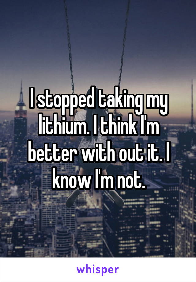 I stopped taking my lithium. I think I'm better with out it. I know I'm not.
