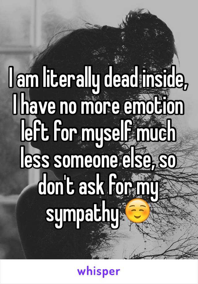 I am literally dead inside, I have no more emotion left for myself much less someone else, so don't ask for my sympathy ☺️