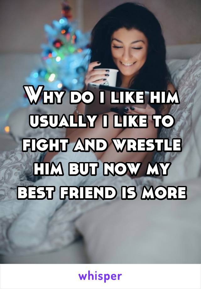 Why do i like him usually i like to fight and wrestle him but now my best friend is more