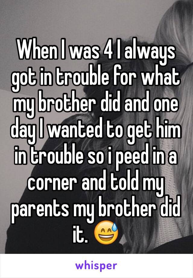 When I was 4 I always got in trouble for what my brother did and one day I wanted to get him in trouble so i peed in a corner and told my parents my brother did it. 😅