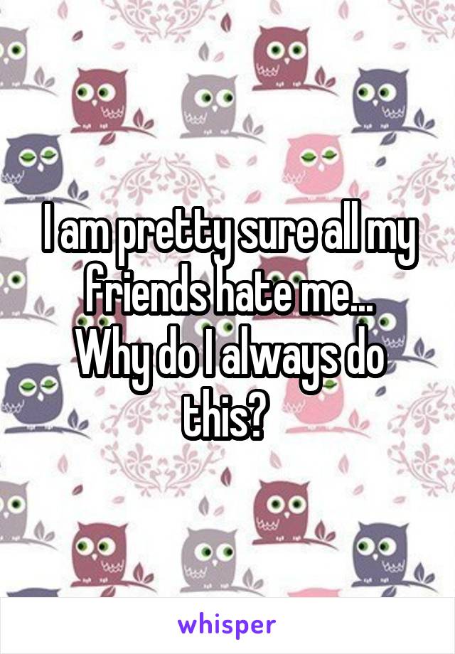 I am pretty sure all my friends hate me...
Why do I always do this? 