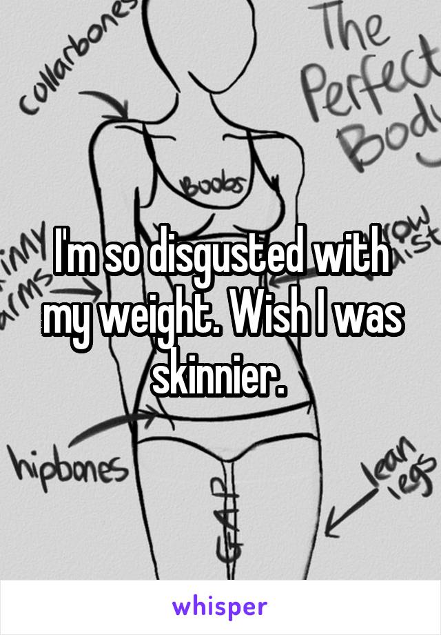 I'm so disgusted with my weight. Wish I was skinnier. 