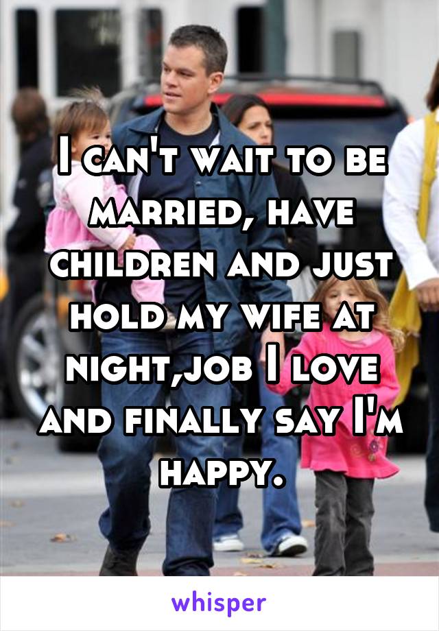I can't wait to be married, have children and just hold my wife at night,job I love and finally say I'm happy.