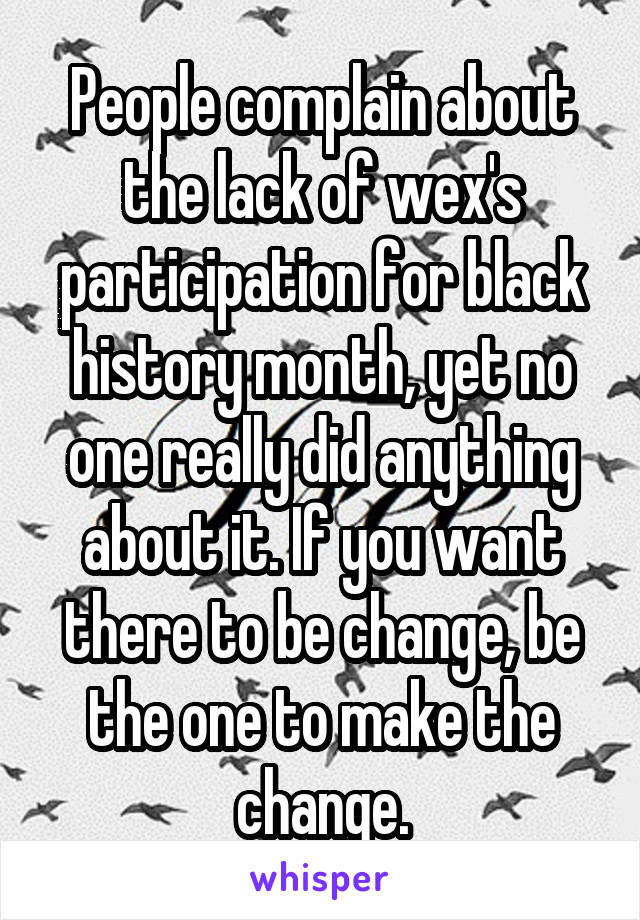 People complain about the lack of wex's participation for black history month, yet no one really did anything about it. If you want there to be change, be the one to make the change.
