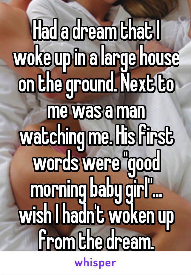 Had a dream that I woke up in a large house on the ground. Next to me was a man watching me. His first words were "good morning baby girl"... wish I hadn't woken up from the dream.