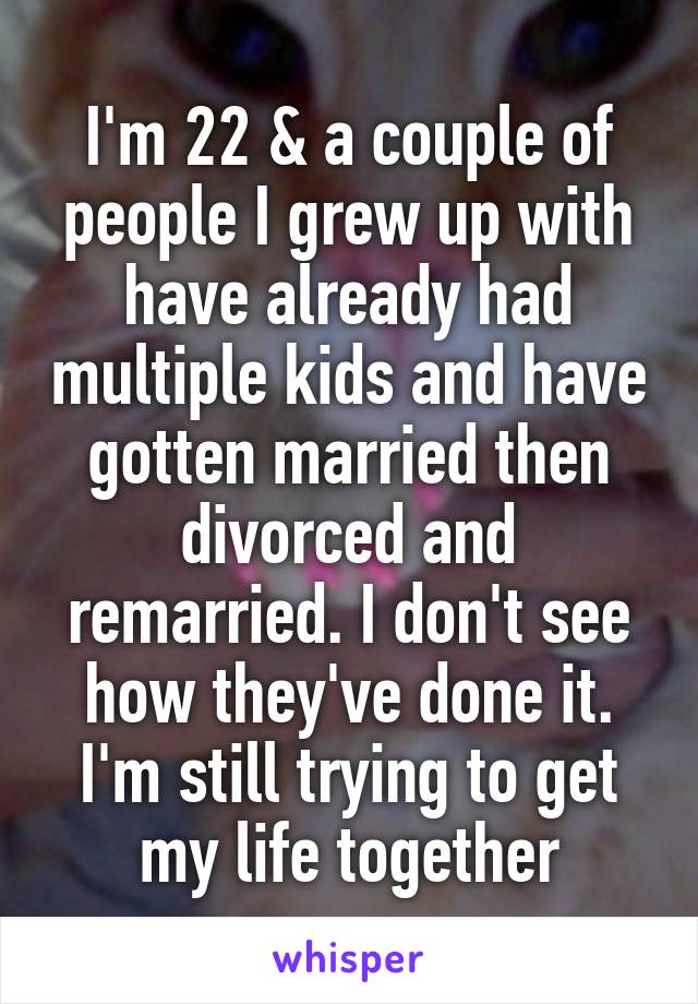 I'm 22 & a couple of people I grew up with have already had multiple kids and have gotten married then divorced and remarried. I don't see how they've done it. I'm still trying to get my life together