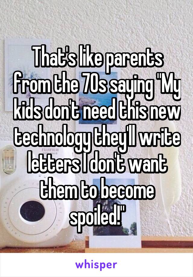 That's like parents from the 70s saying "My kids don't need this new technology they'll write letters I don't want them to become spoiled!"