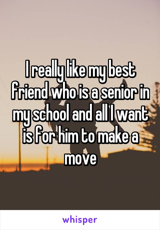 I really like my best friend who is a senior in my school and all I want is for him to make a move