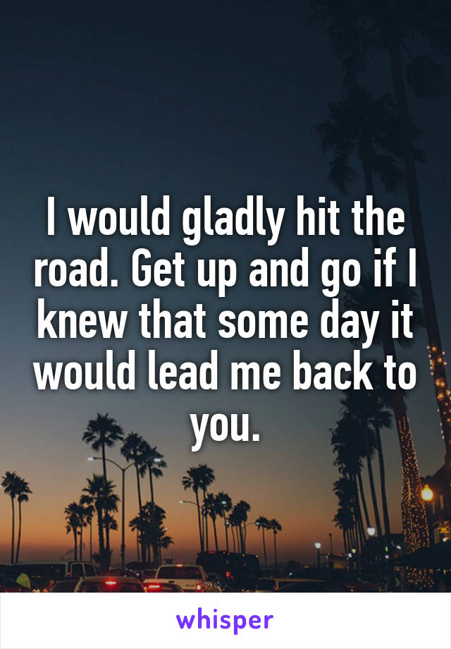 I would gladly hit the road. Get up and go if I knew that some day it would lead me back to you.