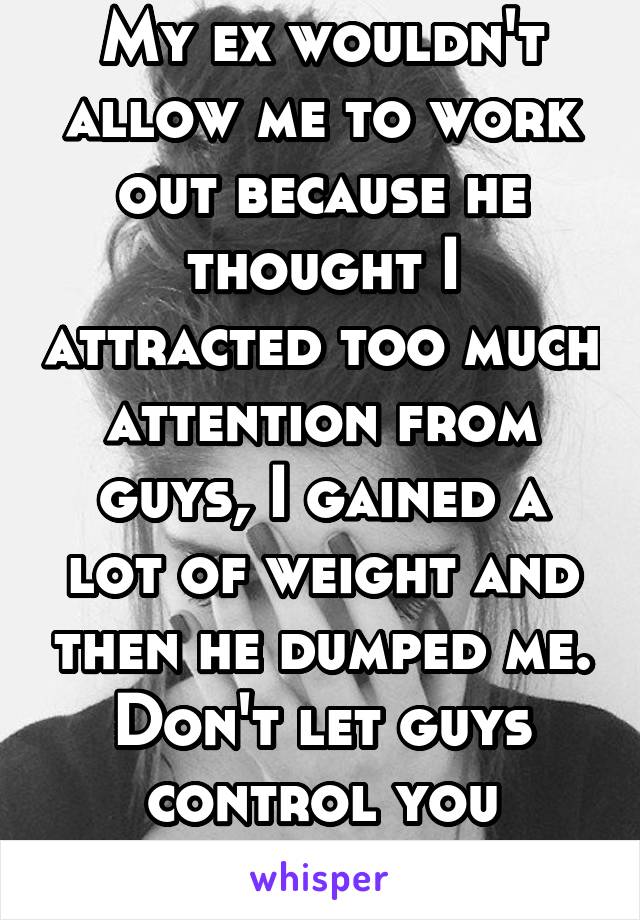 My ex wouldn't allow me to work out because he thought I attracted too much attention from guys, I gained a lot of weight and then he dumped me. Don't let guys control you ladies!