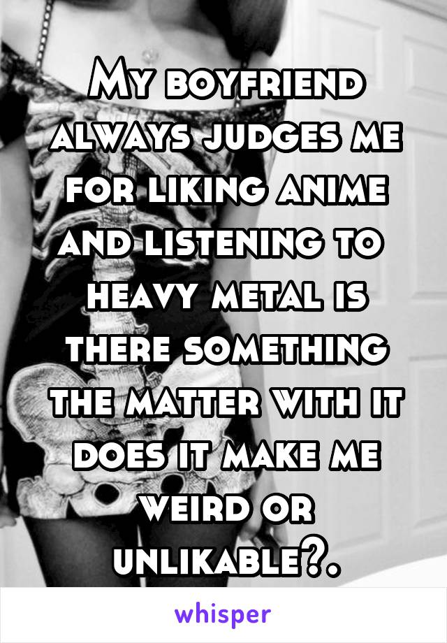 My boyfriend always judges me for liking anime and listening to 
heavy metal is there something the matter with it does it make me weird or unlikable?.