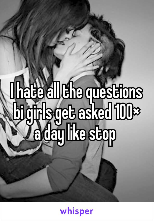 I hate all the questions bi girls get asked 100× a day like stop 