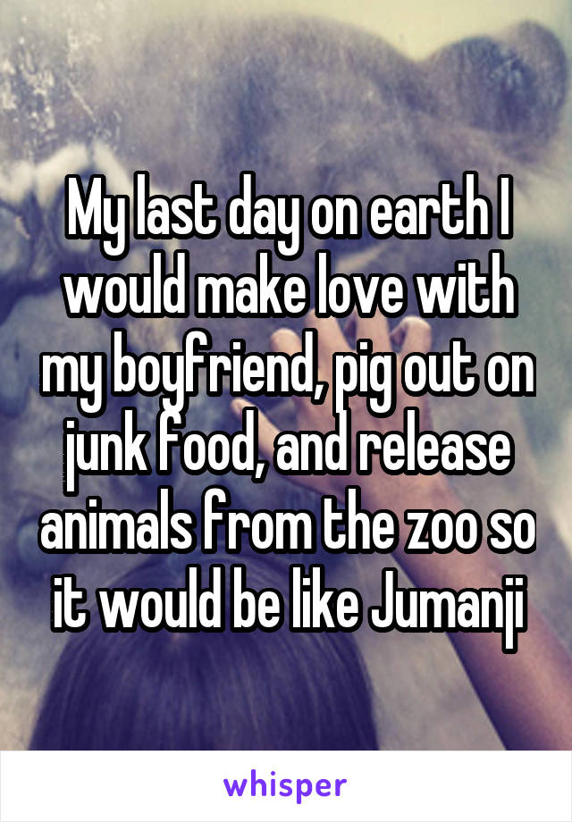 My last day on earth I would make love with my boyfriend, pig out on junk food, and release animals from the zoo so it would be like Jumanji