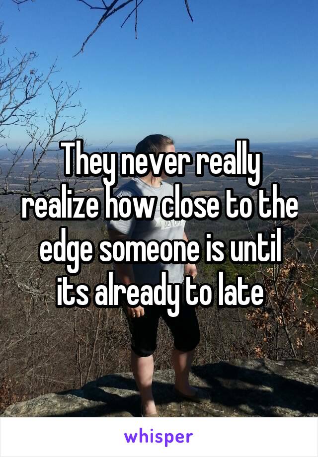 They never really realize how close to the edge someone is until its already to late