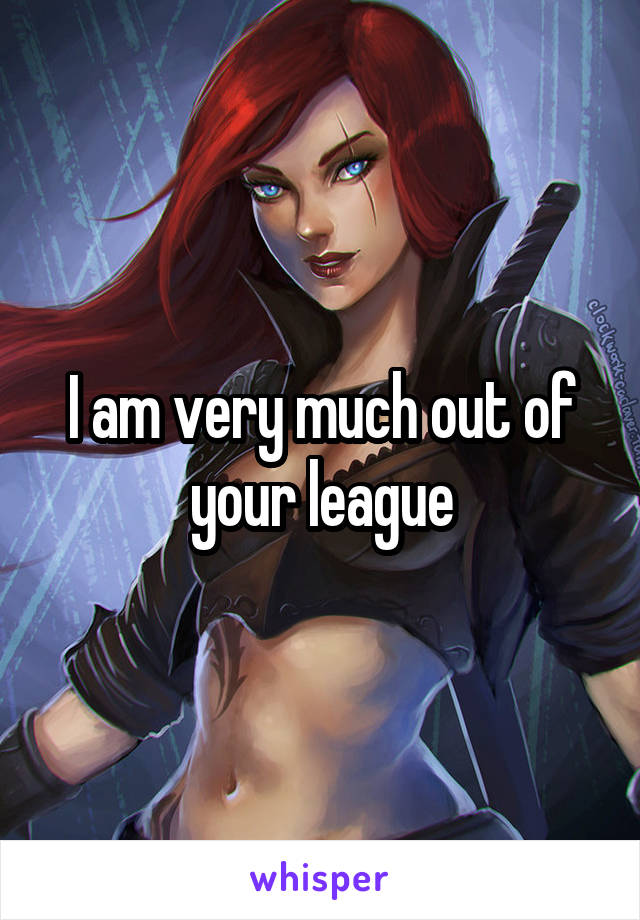 I am very much out of your league