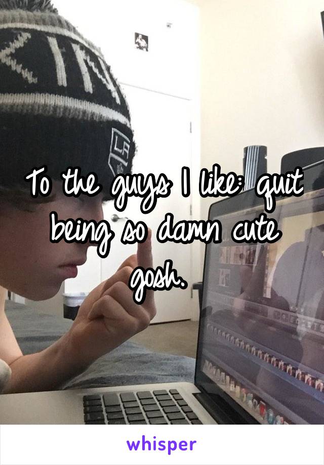 To the guys I like: quit being so damn cute gosh. 
