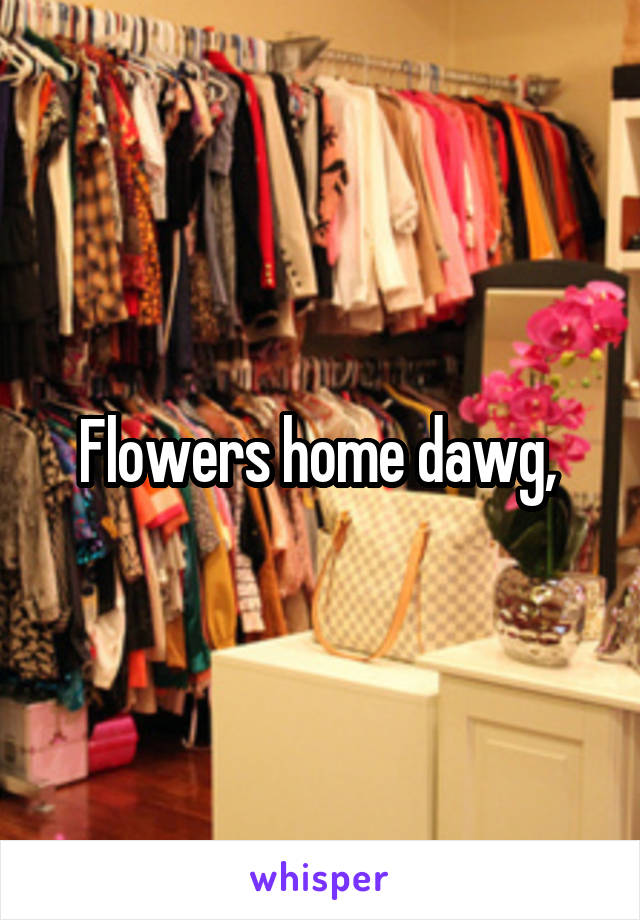 Flowers home dawg, 