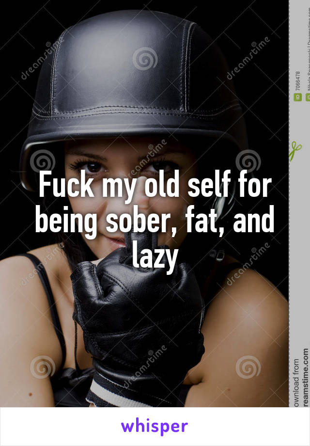 Fuck my old self for being sober, fat, and lazy