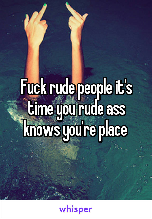 Fuck rude people it's time you rude ass knows you're place 