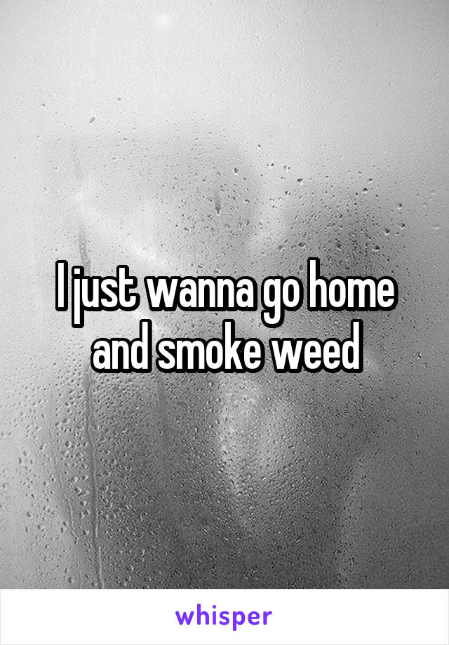 I just wanna go home and smoke weed