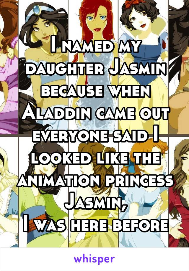 I named my daughter Jasmin because when Aladdin came out everyone said I looked like the animation princess Jasmin,
I was here before