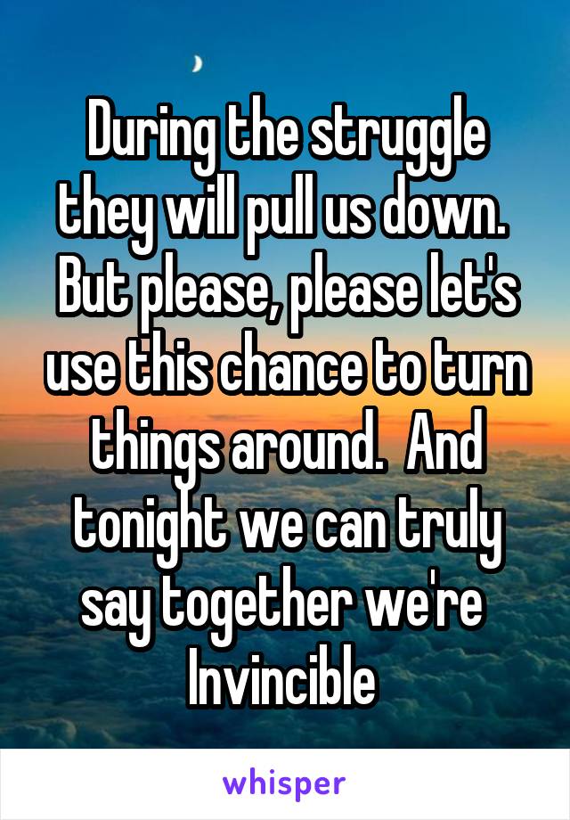 During the struggle they will pull us down.  But please, please let's use this chance to turn things around.  And tonight we can truly say together we're 
Invincible 