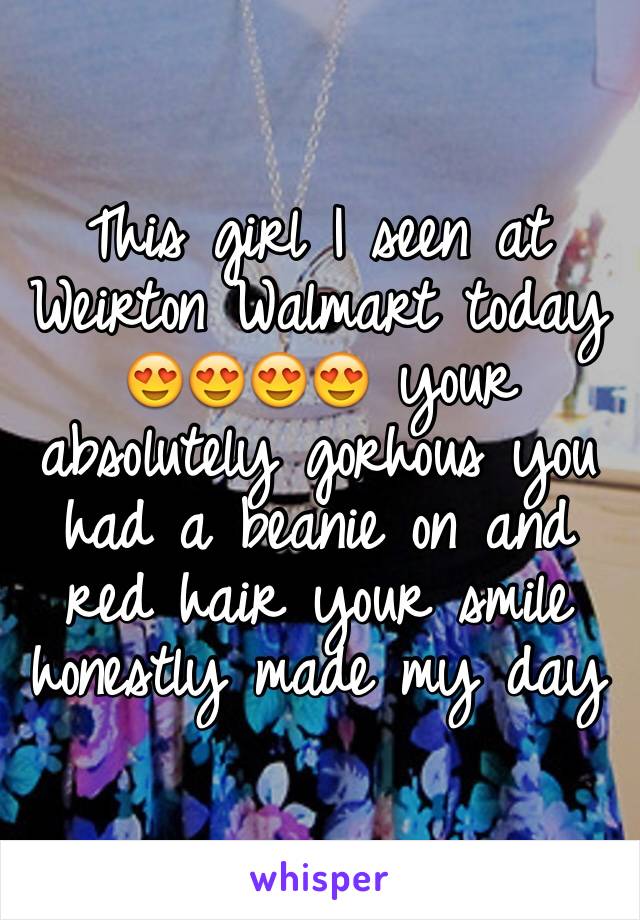 This girl I seen at Weirton Walmart today 😍😍😍😍 your absolutely gorhous you had a beanie on and red hair your smile honestly made my day 