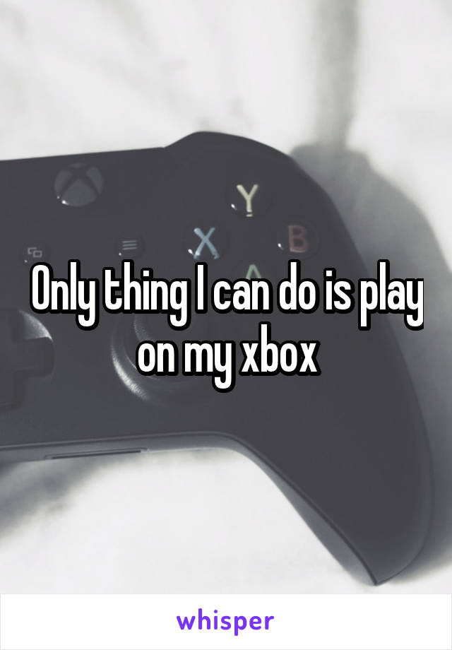 Only thing I can do is play on my xbox