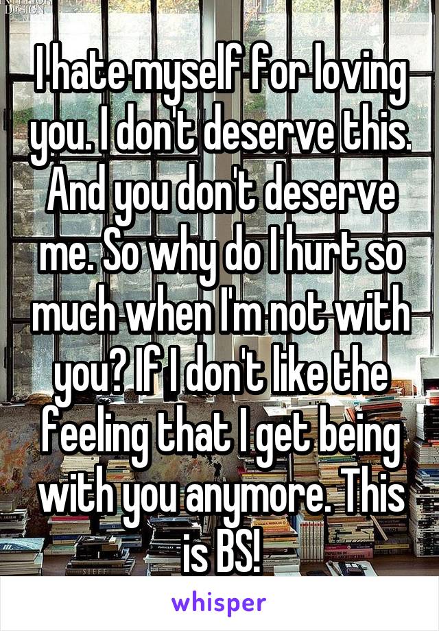 I hate myself for loving you. I don't deserve this. And you don't deserve me. So why do I hurt so much when I'm not with you? If I don't like the feeling that I get being with you anymore. This is BS!