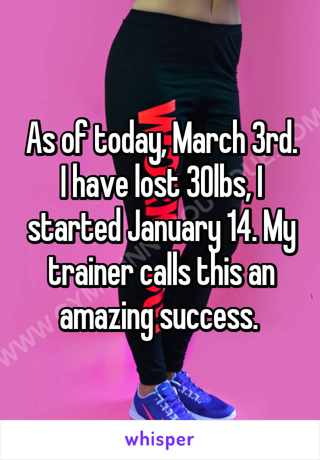 As of today, March 3rd. I have lost 30lbs, I started January 14. My trainer calls this an amazing success. 