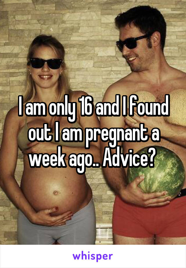 I am only 16 and I found out I am pregnant a week ago.. Advice? 