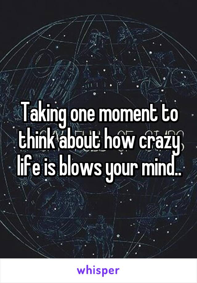 Taking one moment to think about how crazy life is blows your mind..