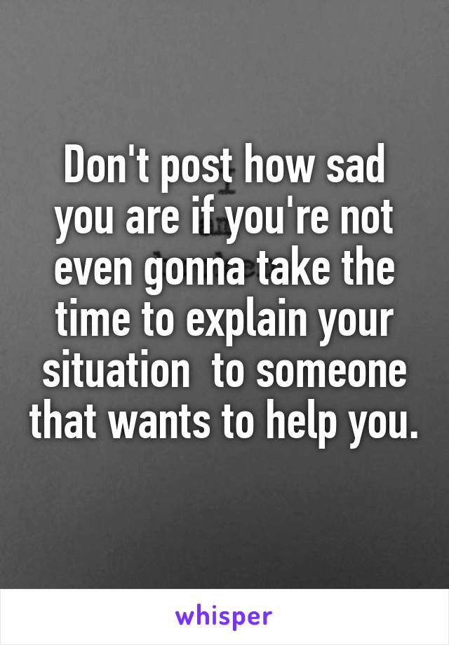 Don't post how sad you are if you're not even gonna take the time to explain your situation  to someone that wants to help you. 