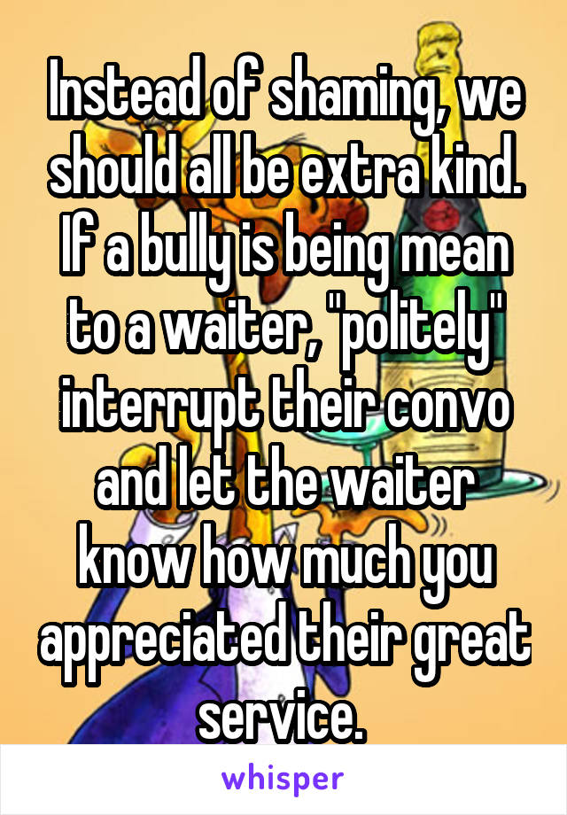 Instead of shaming, we should all be extra kind. If a bully is being mean to a waiter, "politely" interrupt their convo and let the waiter know how much you appreciated their great service. 