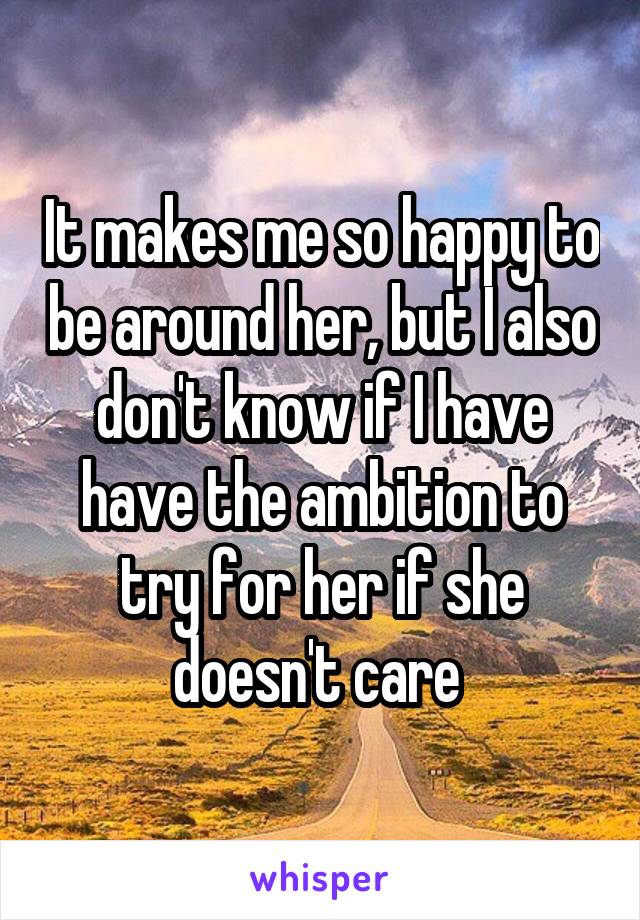 It makes me so happy to be around her, but I also don't know if I have have the ambition to try for her if she doesn't care 