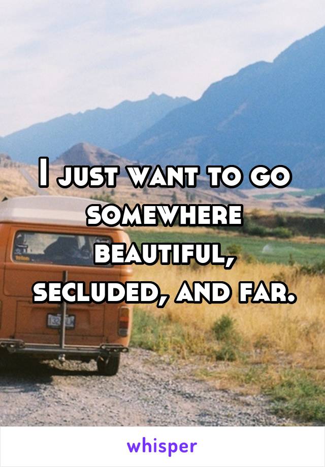 I just want to go somewhere beautiful, secluded, and far.