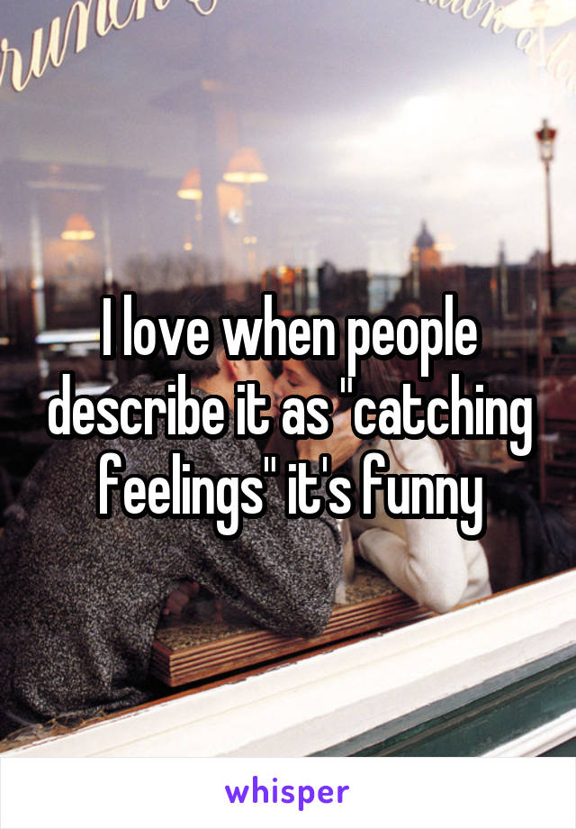 I love when people describe it as "catching feelings" it's funny