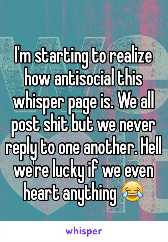 I'm starting to realize how antisocial this whisper page is. We all post shit but we never reply to one another. Hell we're lucky if we even heart anything 😂