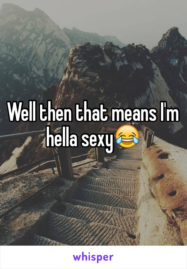 Well then that means I'm hella sexy😂