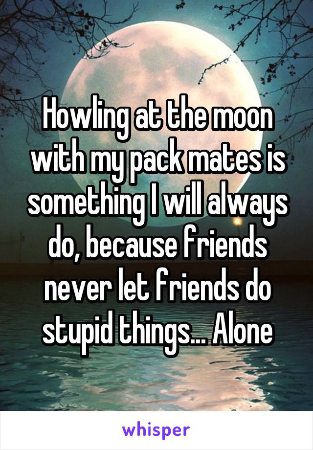 Howling at the moon with my pack mates is something I will always do, because friends never let friends do stupid things... Alone