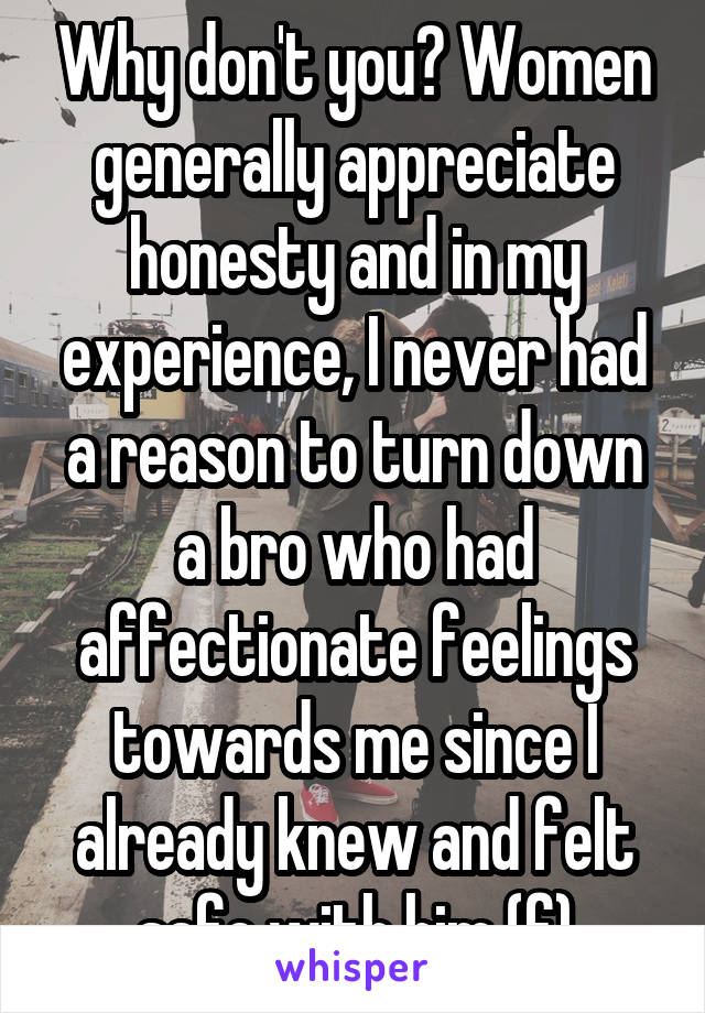 Why don't you? Women generally appreciate honesty and in my experience, I never had a reason to turn down a bro who had affectionate feelings towards me since I already knew and felt safe with him (f)