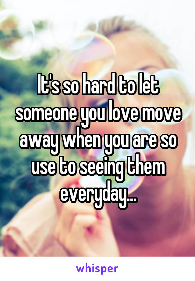 It's so hard to let someone you love move away when you are so use to seeing them everyday...