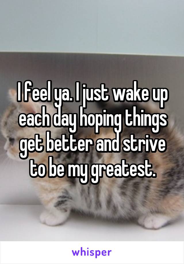 I feel ya. I just wake up each day hoping things get better and strive to be my greatest.