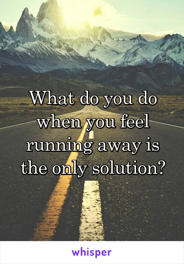 What do you do when you feel running away is the only solution?